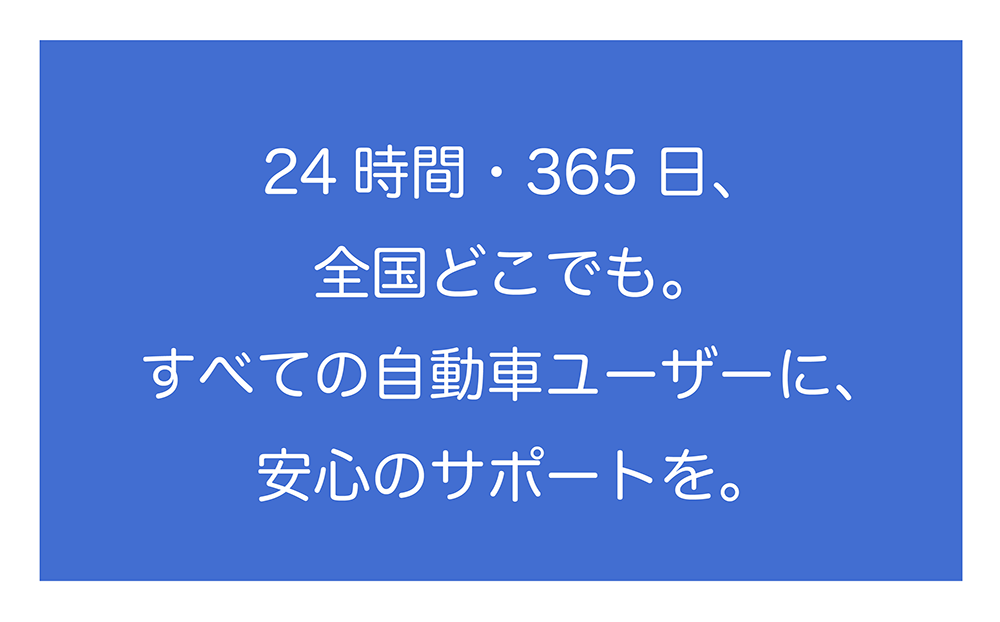 24時間・365日、全国どこでも。すべての自動車ユーバーに、安心のサポートを。ＪＡＦは自動車ユーザーの皆さまの「安全と安心の支え」となるサービスを提供します。年中無休！２４時間！全国ネット！でロードサービス隊員が駆けつけます。高速道路上では、救援車両と後方警戒車両の２台で２次事故を防ぎます。ＪＡＦのロードサービスは、利用回数に制限はありません。二輪車もロードサービスが受けられます。