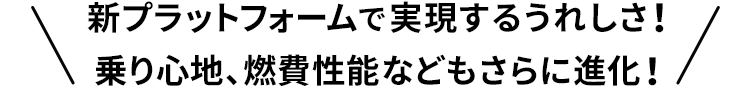 新プラットフォームで実現するうれしさ！乗り心地、燃費性能などもさらに進化！