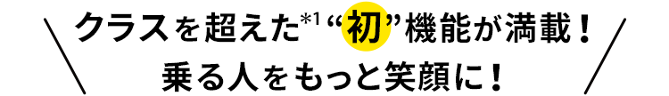 クラスを超えた＊1“初”機能が満載！乗る人をもっと笑顔に！